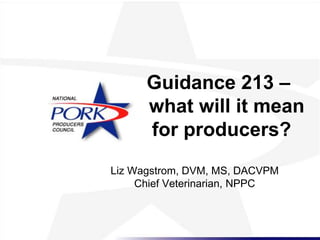 Guidance 213 –
what will it mean
for producers?
Liz Wagstrom, DVM, MS, DACVPM
Chief Veterinarian, NPPC
 