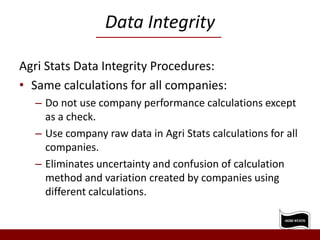 Data Integrity
Agri Stats Data Integrity Procedures:
• Same calculations for all companies:
– Do not use company performance calculations except
as a check.
– Use company raw data in Agri Stats calculations for all
companies.
– Eliminates uncertainty and confusion of calculation
method and variation created by companies using
different calculations.
 