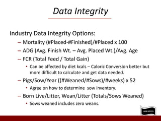 Data Integrity
Industry Data Integrity Options:
– Mortality (#Placed-#Finished)/#Placed x 100
– ADG (Avg. Finish Wt. – Avg. Placed Wt.)/Avg. Age
– FCR (Total Feed / Total Gain)
• Can be affected by diet kcals – Caloric Conversion better but
more difficult to calculate and get data needed.
– Pigs/Sow/Year ((#Weaned/#Sows)/#weeks) x 52
• Agree on how to determine sow inventory.
– Born Live/Litter, Wean/Litter (Totals/Sows Weaned)
• Sows weaned includes zero weans.
 