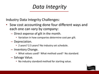 Data Integrity
Industry Data Integrity Challenges:
• Sow cost accounting done four different ways and
each one can vary by company:
– Direct expense of gilt in the month.
• Variation in how companies determine cost per gilt.
– Depreciation.
• 2 years? 2.5 years? No industry set schedule.
– Inventory Change.
• What values used? What method used? No standard.
– Salvage Value.
• No industry standard method for starting value.
 
