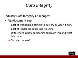 Data Integrity
Industry Data Integrity Challenges:
• Pig Placement cost:
– Cost of weaned pig going into nursery or wean-finish.
– Cost of feeder pig going into finishing.
– Differences in how companies calculate this and what
is included.
– Standard values?
 