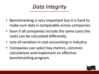 Data Integrity
• Benchmarking is very important but it is hard to
make sure data is comparable across companies.
• Even if all companies include the same costs the
costs can be calculated differently.
• Lots of variation in cost accounting in industry.
• Companies can select key metrics, common
calculations and implement an effective
benchmarking program.
 