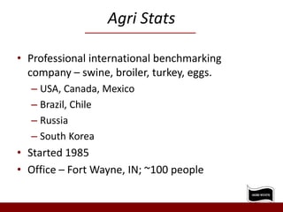 Agri Stats
• Professional international benchmarking
company – swine, broiler, turkey, eggs.
– USA, Canada, Mexico
– Brazil, Chile
– Russia
– South Korea
• Started 1985
• Office – Fort Wayne, IN; ~100 people
 