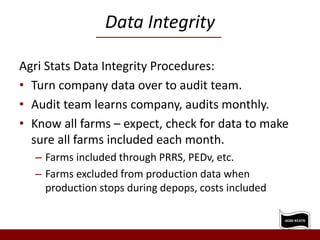 Data Integrity
Agri Stats Data Integrity Procedures:
• Turn company data over to audit team.
• Audit team learns company, audits monthly.
• Know all farms – expect, check for data to make
sure all farms included each month.
– Farms included through PRRS, PEDv, etc.
– Farms excluded from production data when
production stops during depops, costs included
 
