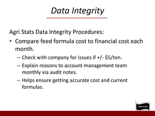 Data Integrity
Agri Stats Data Integrity Procedures:
• Compare feed formula cost to financial cost each
month.
– Check with company for issues if +/- $5/ton.
– Explain reasons to account management team
monthly via audit notes.
– Helps ensure getting accurate cost and current
formulas.
 
