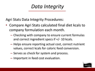Data Integrity
Agri Stats Data Integrity Procedures:
• Compare Agri Stats calculated final diet kcals to
company formulation each month.
– Checking with company to ensure current formulas
and correct ingredient specs if +/- 10 kcals.
– Helps ensure reporting actual cost, correct nutrient
values, correct kcals for caloric feed conversion.
– Serves as check for system and process.
– Important in feed cost evaluation.
 