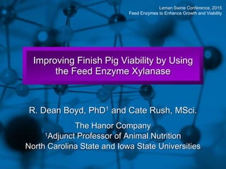 Slide 1
Improving Finish Pig Viability by Using
the Feed Enzyme Xylanase
R. Dean Boyd, PhD1 and Cate Rush, MSci.
The Hanor Company
1Adjunct Professor of Animal Nutrition
North Carolina State and Iowa State Universities
Leman Swine Conference, 2015
Feed Enzymes to Enhance Growth and Viability
 