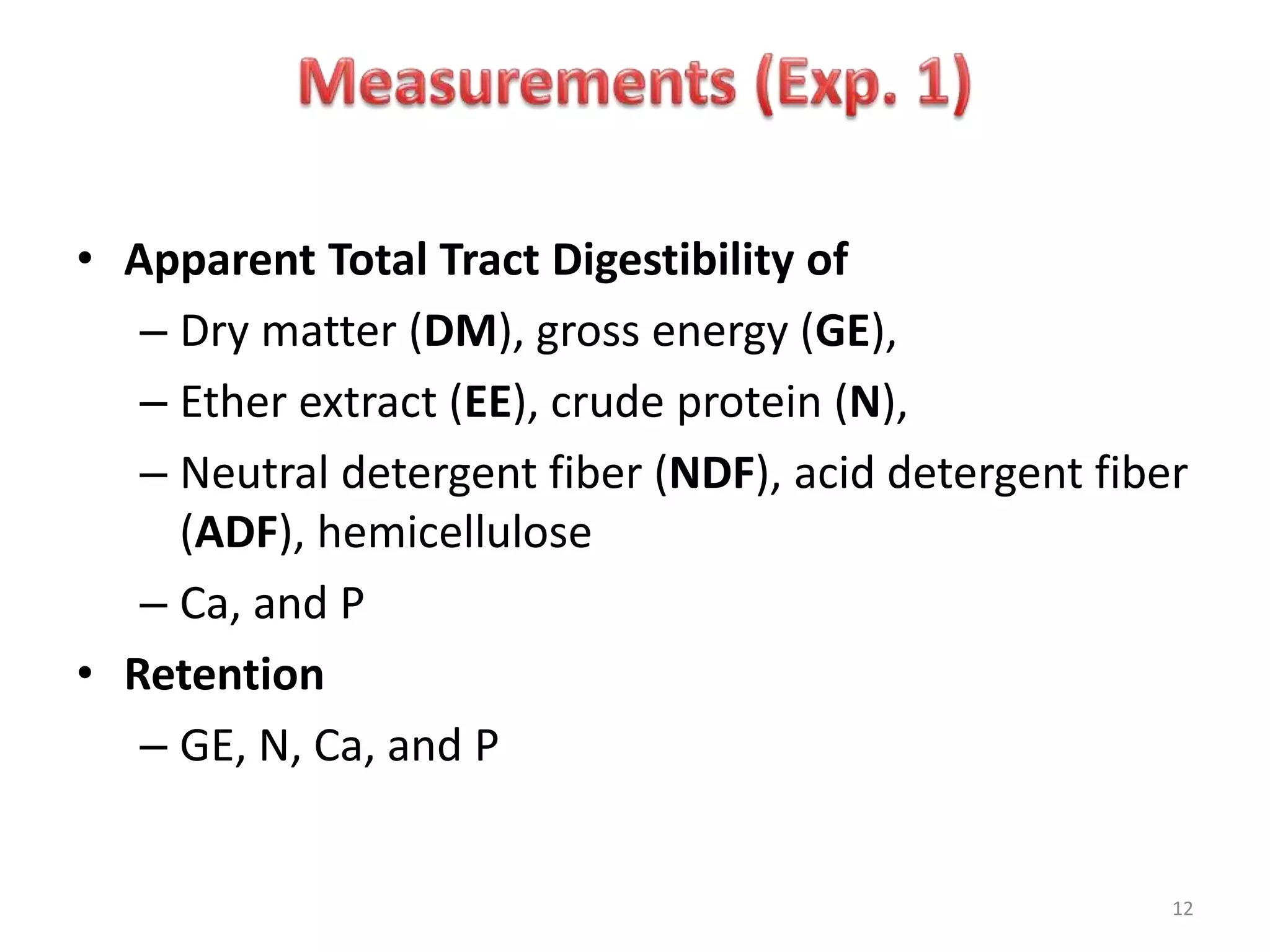 12
• Apparent Total Tract Digestibility of
– Dry matter (DM), gross energy (GE),
– Ether extract (EE), crude protein (N),
– Neutral detergent fiber (NDF), acid detergent fiber
(ADF), hemicellulose
– Ca, and P
• Retention
– GE, N, Ca, and P
 