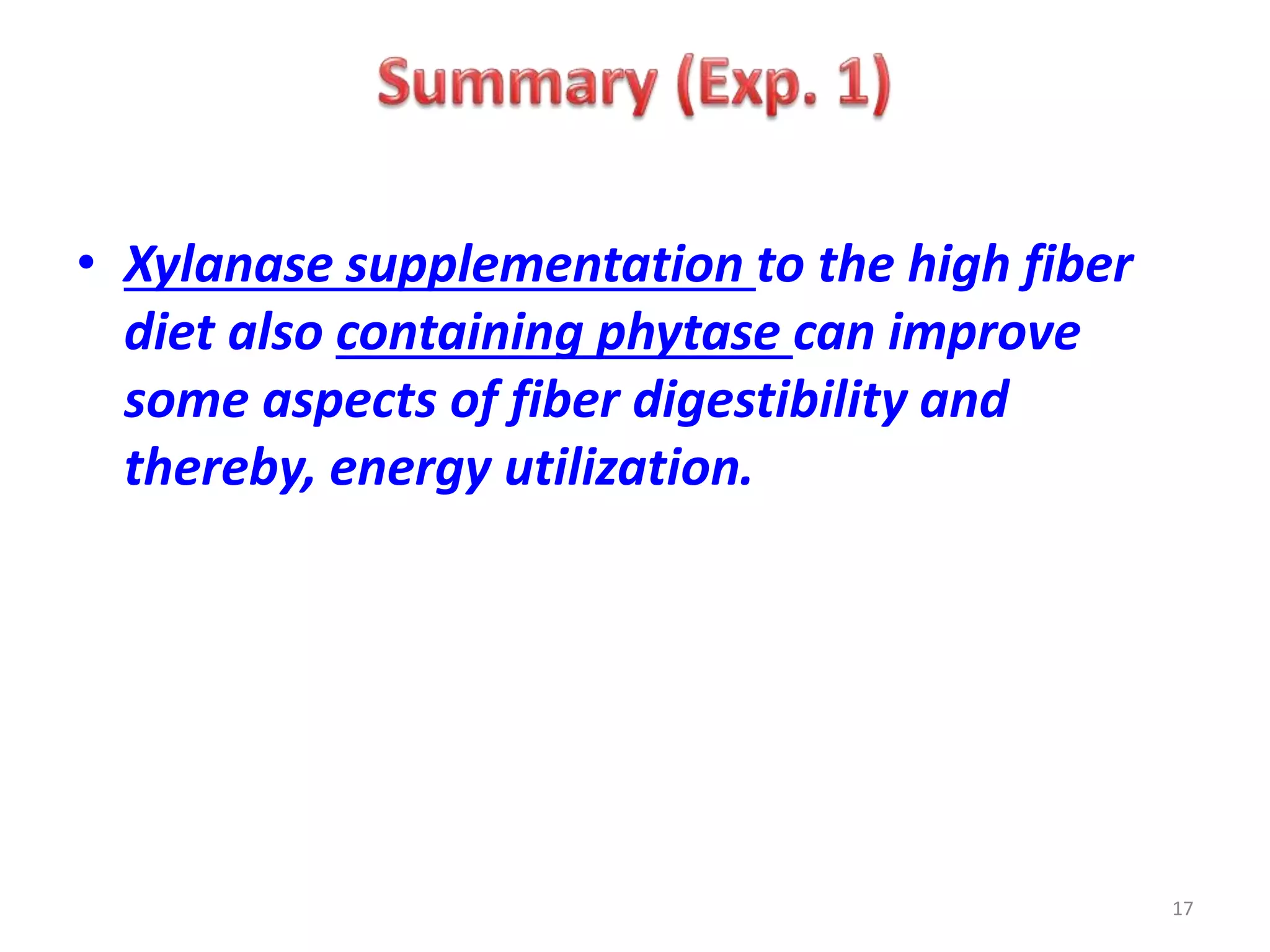 • Xylanase supplementation to the high fiber
diet also containing phytase can improve
some aspects of fiber digestibility and
thereby, energy utilization.
17
 