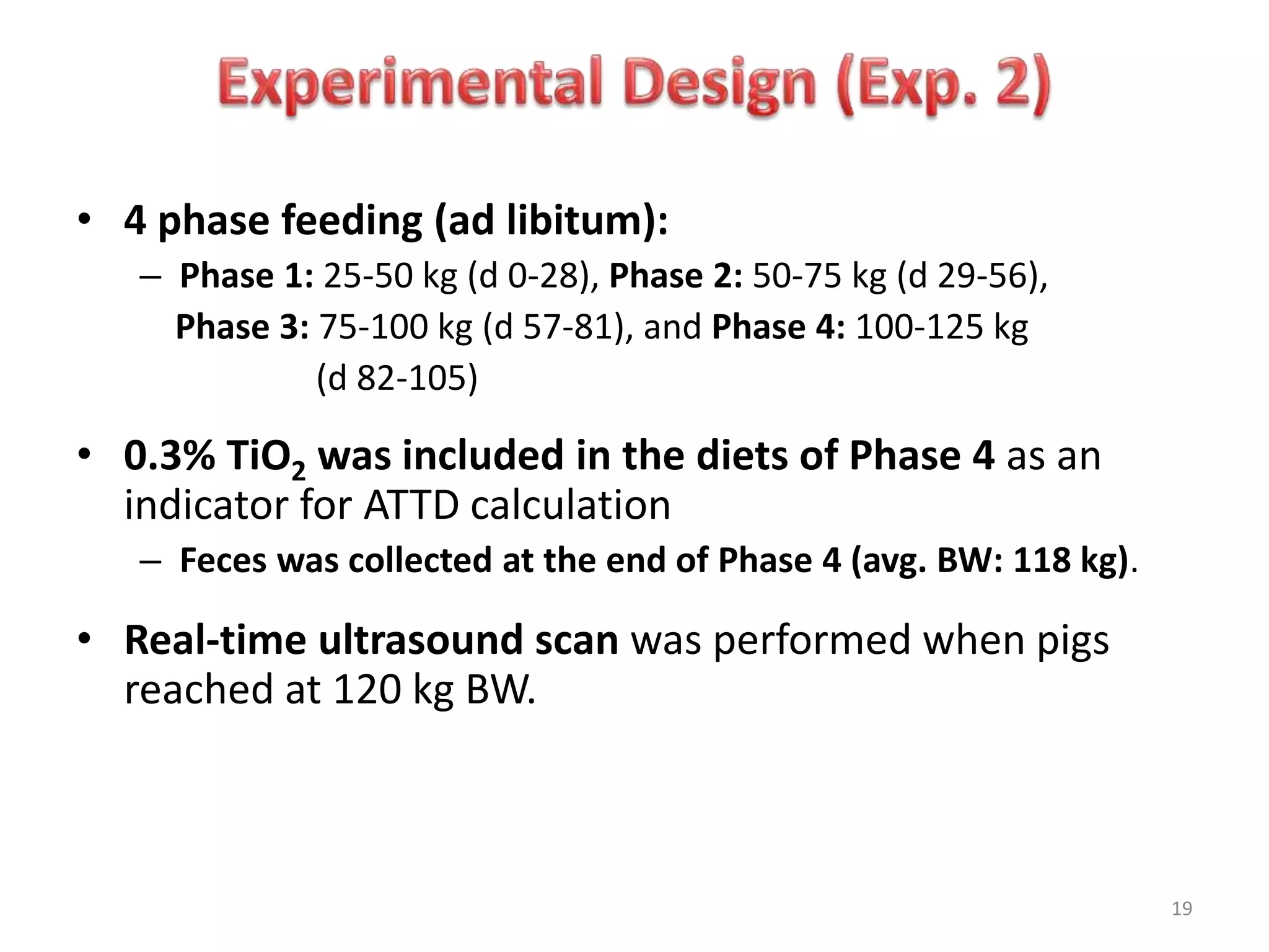 • 4 phase feeding (ad libitum):
– Phase 1: 25-50 kg (d 0-28), Phase 2: 50-75 kg (d 29-56),
Phase 3: 75-100 kg (d 57-81), and Phase 4: 100-125 kg
(d 82-105)
• 0.3% TiO2 was included in the diets of Phase 4 as an
indicator for ATTD calculation
– Feces was collected at the end of Phase 4 (avg. BW: 118 kg).
• Real-time ultrasound scan was performed when pigs
reached at 120 kg BW.
19
 