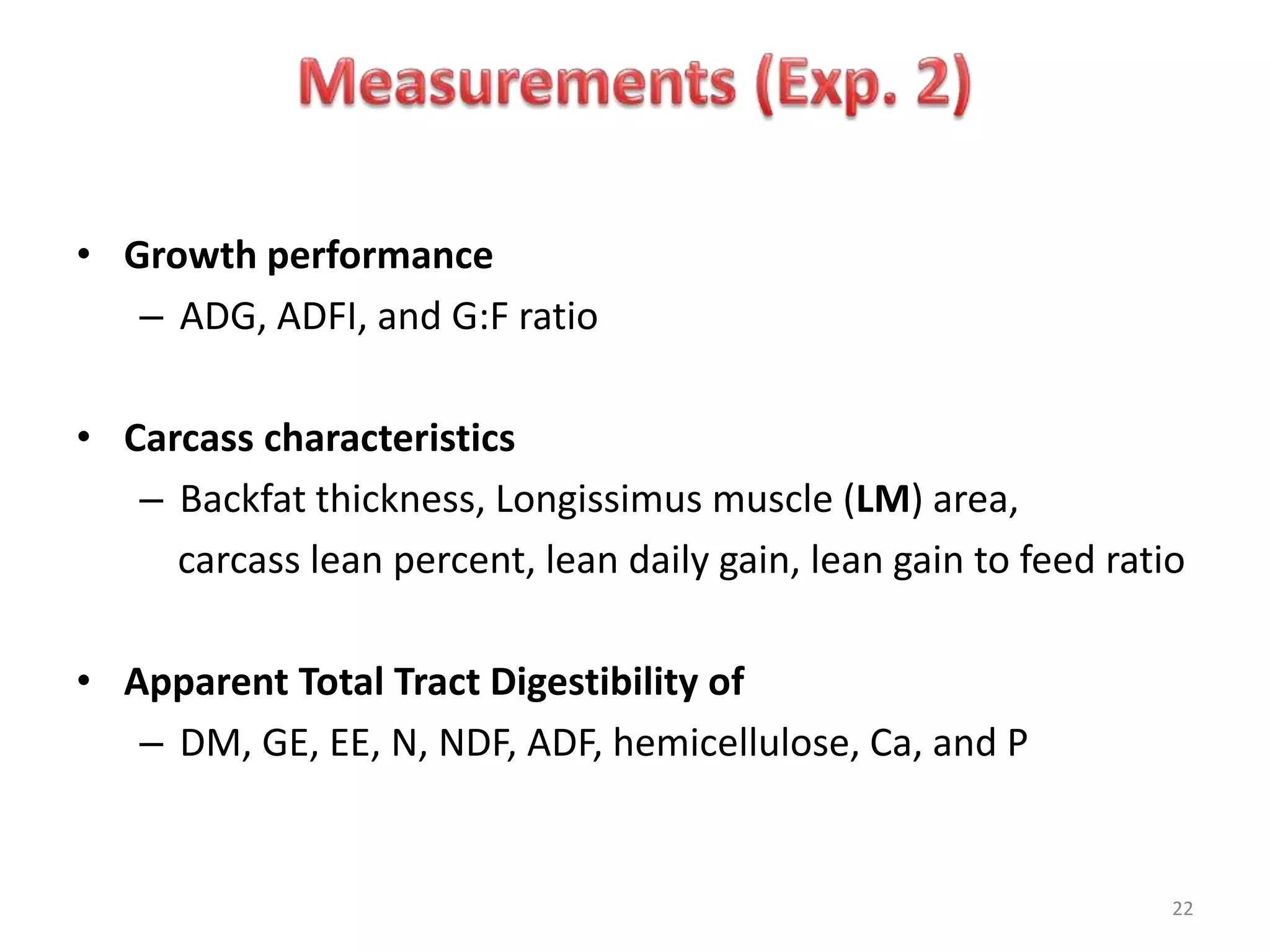 22
• Growth performance
– ADG, ADFI, and G:F ratio
• Carcass characteristics
– Backfat thickness, Longissimus muscle (LM) area,
carcass lean percent, lean daily gain, lean gain to feed ratio
• Apparent Total Tract Digestibility of
– DM, GE, EE, N, NDF, ADF, hemicellulose, Ca, and P
 