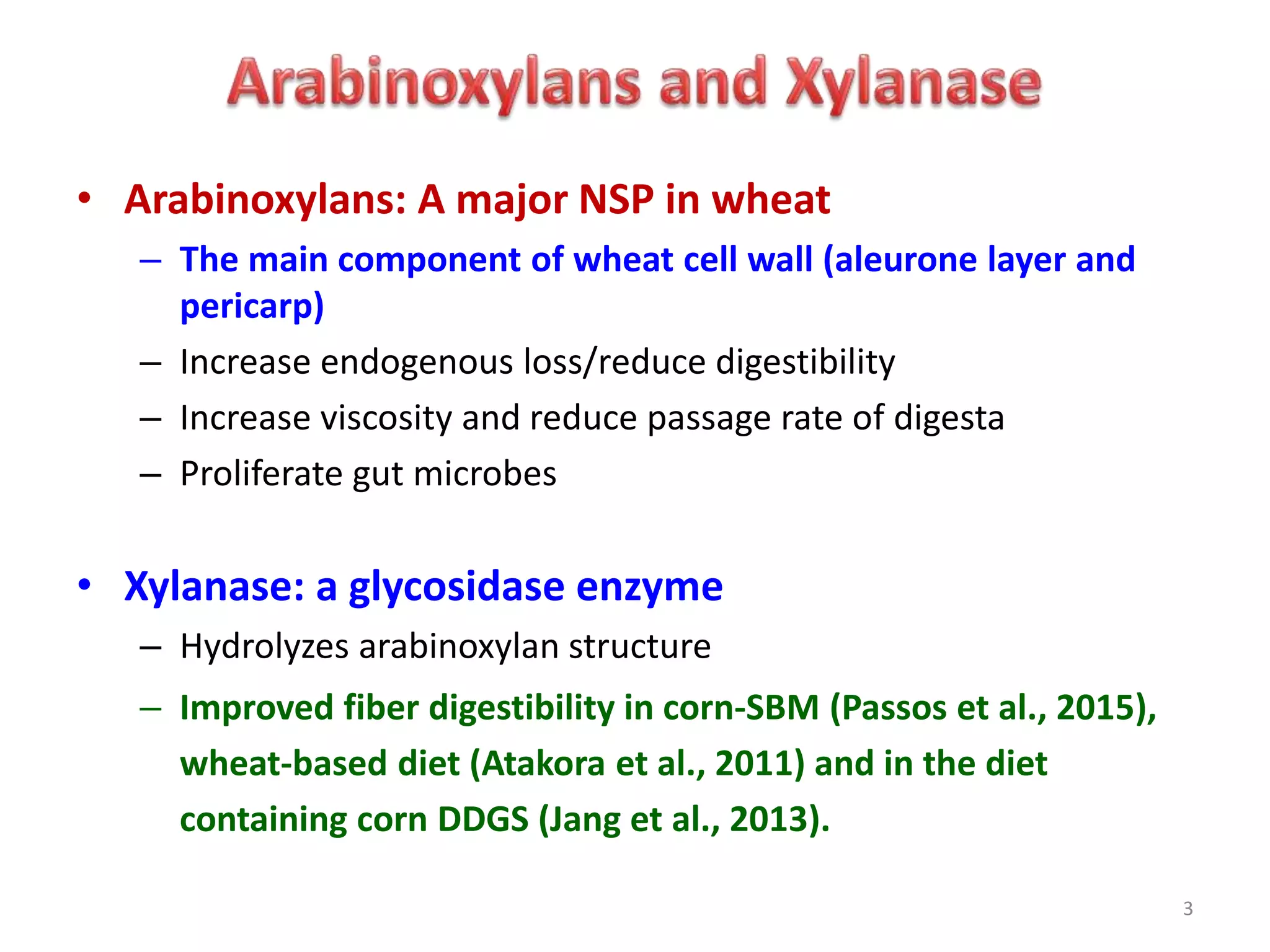 • Arabinoxylans: A major NSP in wheat
– The main component of wheat cell wall (aleurone layer and
pericarp)
– Increase endogenous loss/reduce digestibility
– Increase viscosity and reduce passage rate of digesta
– Proliferate gut microbes
• Xylanase: a glycosidase enzyme
– Hydrolyzes arabinoxylan structure
– Improved fiber digestibility in corn-SBM (Passos et al., 2015),
wheat-based diet (Atakora et al., 2011) and in the diet
containing corn DDGS (Jang et al., 2013).
3
 