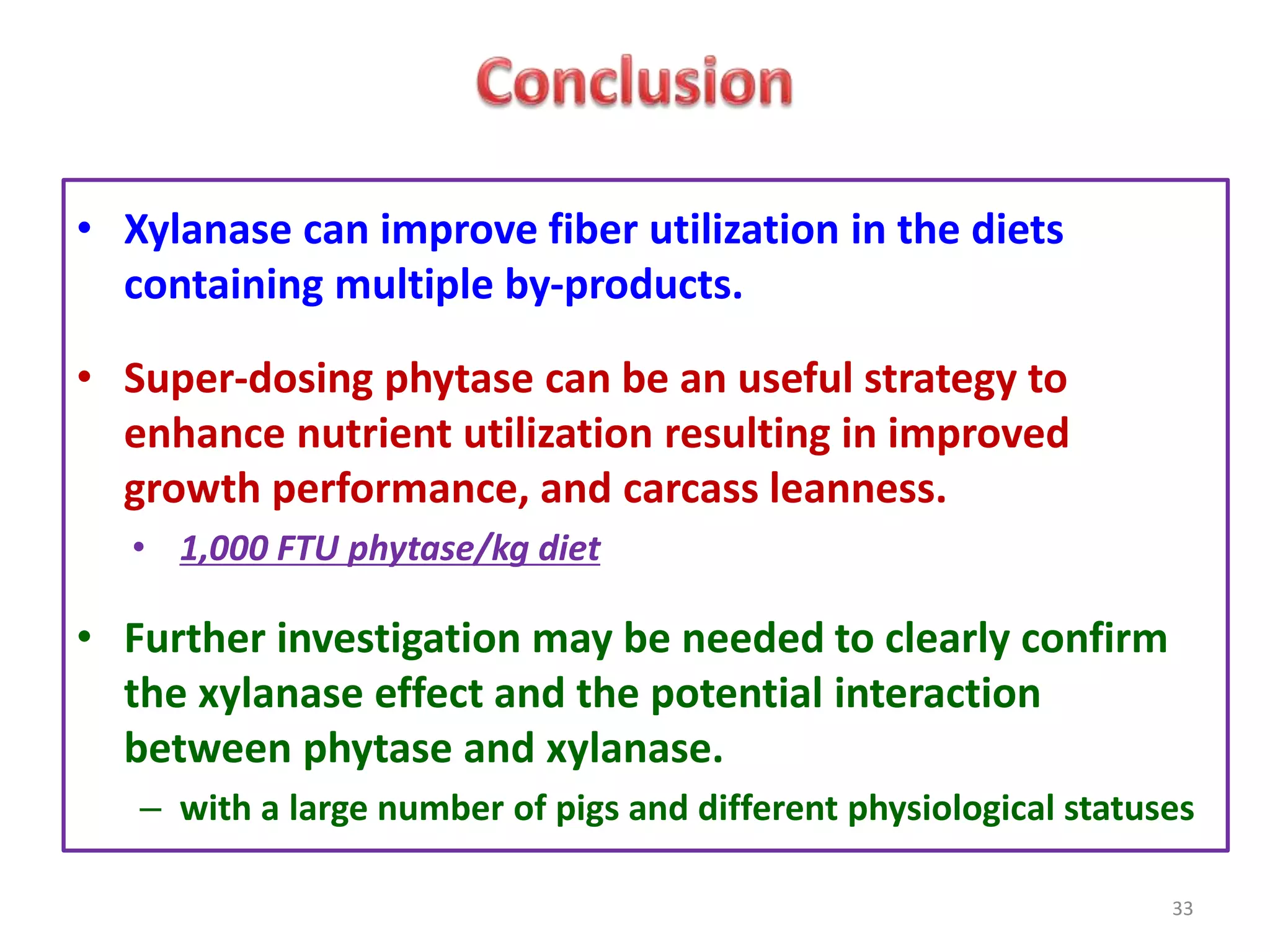 • Xylanase can improve fiber utilization in the diets
containing multiple by-products.
• Super-dosing phytase can be an useful strategy to
enhance nutrient utilization resulting in improved
growth performance, and carcass leanness.
• 1,000 FTU phytase/kg diet
• Further investigation may be needed to clearly confirm
the xylanase effect and the potential interaction
between phytase and xylanase.
– with a large number of pigs and different physiological statuses
33
 