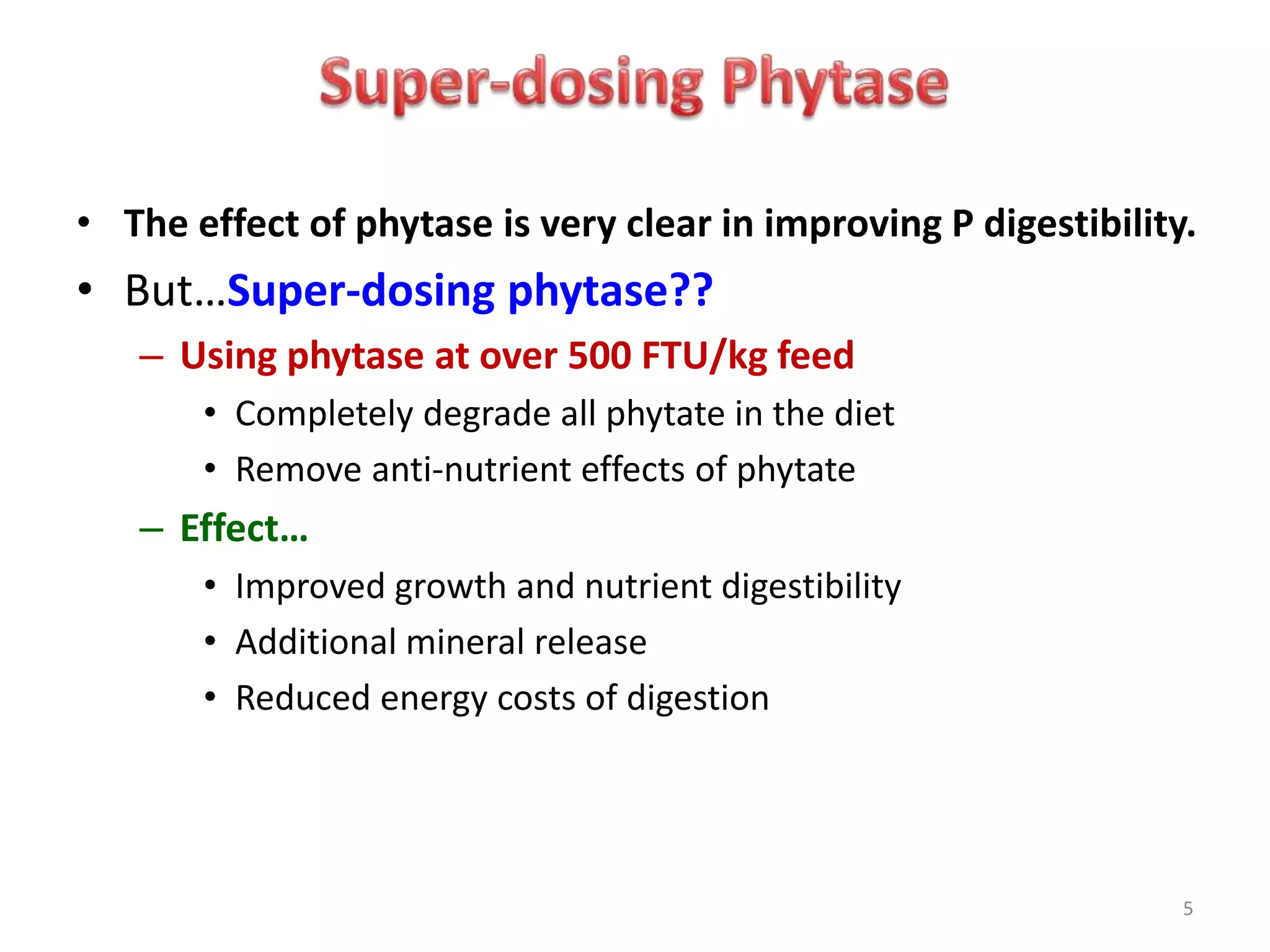 5
• The effect of phytase is very clear in improving P digestibility.
• But…Super-dosing phytase??
– Using phytase at over 500 FTU/kg feed
• Completely degrade all phytate in the diet
• Remove anti-nutrient effects of phytate
– Effect…
• Improved growth and nutrient digestibility
• Additional mineral release
• Reduced energy costs of digestion
 