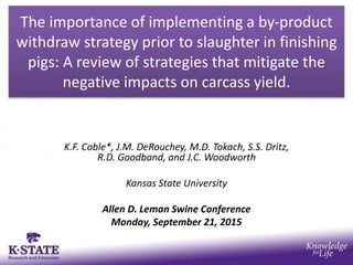 The importance of implementing a by-product
withdraw strategy prior to slaughter in finishing
pigs: A review of strategies that mitigate the
negative impacts on carcass yield.
K.F. Coble*, J.M. DeRouchey, M.D. Tokach, S.S. Dritz,
R.D. Goodband, and J.C. Woodworth
Kansas State University
Allen D. Leman Swine Conference
Monday, September 21, 2015
 