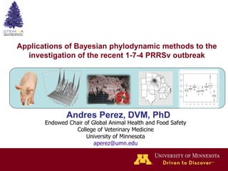 Applications of Bayesian phylodynamic methods to the
investigation of the recent 1-7-4 PRRSv outbreak
Andres Perez, DVM, PhD
Endowed Chair of Global Animal Health and Food Safety
College of Veterinary Medicine
University of Minnesota
aperez@umn.edu
 