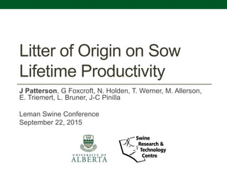 Litter of Origin on Sow
Lifetime Productivity
J Patterson, G Foxcroft, N. Holden, T. Werner, M. Allerson,
E. Triemert, L. Bruner, J-C Pinilla
Leman Swine Conference
September 22, 2015
 