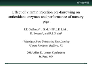 Effect of vitamin injection pre-farrowing on
antioxidant enzymes and performance of nursery
pigs
J.T. Gebhardt*1, G.M. Hill1, J.E. Link1,
R. Becerra1, and R.L Stuart2
1 Michigan State University, East Lansing
2Stuart Products, Bedford, TX
2015 Allen D. Leman Conference
St. Paul, MN
 