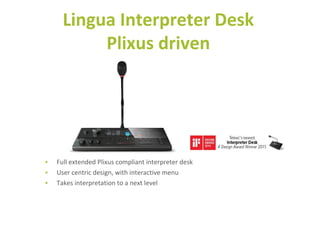 • Full extended Plixus compliant interpreter desk
• User centric design, with interactive menu
• Takes interpretation to a next level
Lingua Interpreter Desk
Plixus driven
 