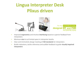 • Improved ergonomics and intuitive interfacing based on superior feedback from
interpreters
• Minimum size to suit limited space in interpreter booths
• Clear and minimalistic design meeting all ISO standards for interpreters
• Braille indications, tactile references and audible feedback to guide visually impaired
interpreters
Lingua Interpreter Desk
Plixus driven
 