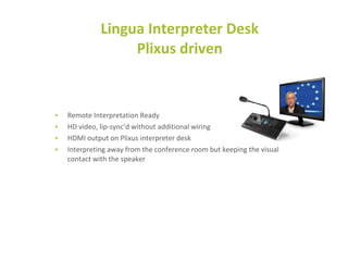 • Remote Interpretation Ready
• HD video, lip-sync’d without additional wiring
• HDMI output on Plixus interpreter desk
• Interpreting away from the conference room but keeping the visual
contact with the speaker
Lingua Interpreter Desk
Plixus driven
 