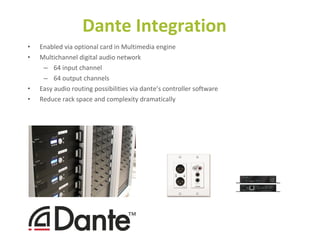 • Enabled via optional card in Multimedia engine
• Multichannel digital audio network
– 64 input channel
– 64 output channels
• Easy audio routing possibilities via dante’s controller software
• Reduce rack space and complexity dramatically
Dante Integration
 