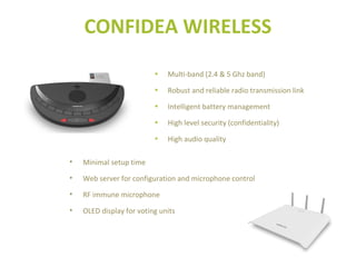 • Minimal setup time
• Web server for configuration and microphone control
• RF immune microphone
• OLED display for voting units
• Multi-band (2.4 & 5 Ghz band)
• Robust and reliable radio transmission link
• Intelligent battery management
• High level security (confidentiality)
• High audio quality
CONFIDEA WIRELESS
 