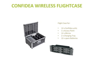 Flight Case for:
• 12 x Confidea units
• 1 x Access Point
• 12 x Micros
• 2 x Charging Tray
• 12 x spare Batteries
CONFIDEA WIRELESS FLIGHTCASE
 