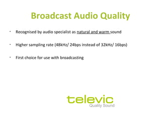 Broadcast Audio Quality
• Recognised by audio specialist as natural and warm sound
• Higher sampling rate (48kHz/ 24bps instead of 32kHz/ 16bps)
• First choice for use with broadcasting
Quality Sound
 