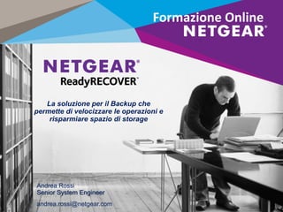 La soluzione per il Backup che
permette di velocizzare le operazioni e
risparmiare spazio di storage
Formazione Online
Andrea Rossi
Senior System Engineer
andrea.rossi@netgear.com
 