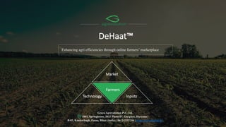 Enhancing agri efficiencies through online farmers’ marketplace
DeHaat™
Market
Technology Inputs
Farmers
Green Agrevolution Pvt. Ltd.
1003, Springhouse, DLF Phase-IV, Gurgaon, Haryana |
B-83, Kankarbagh, Patna, Bihar (India) | 0612-2352244 | http://agrevolution.in/
 