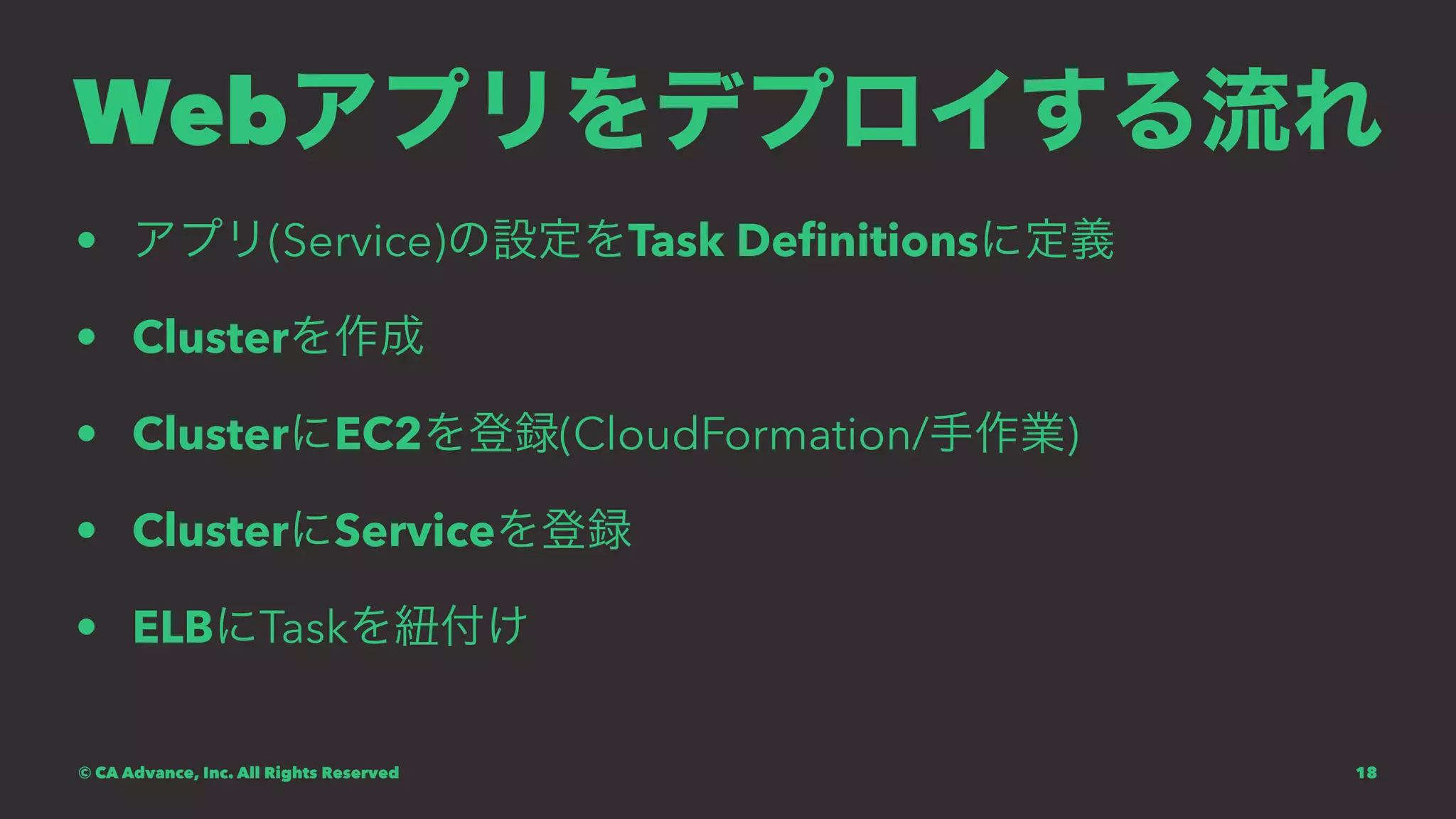 Webアプリをデプロイする流れ
• アプリ(Service)の設定をTask Deﬁnitionsに定義
• Clusterを作成
• ClusterにEC2を登録(CloudFormation/手作業)
• ClusterにServiceを登録
• ELBにTaskを紐付け
© CA Advance, Inc. All Rights Reserved 18
 
