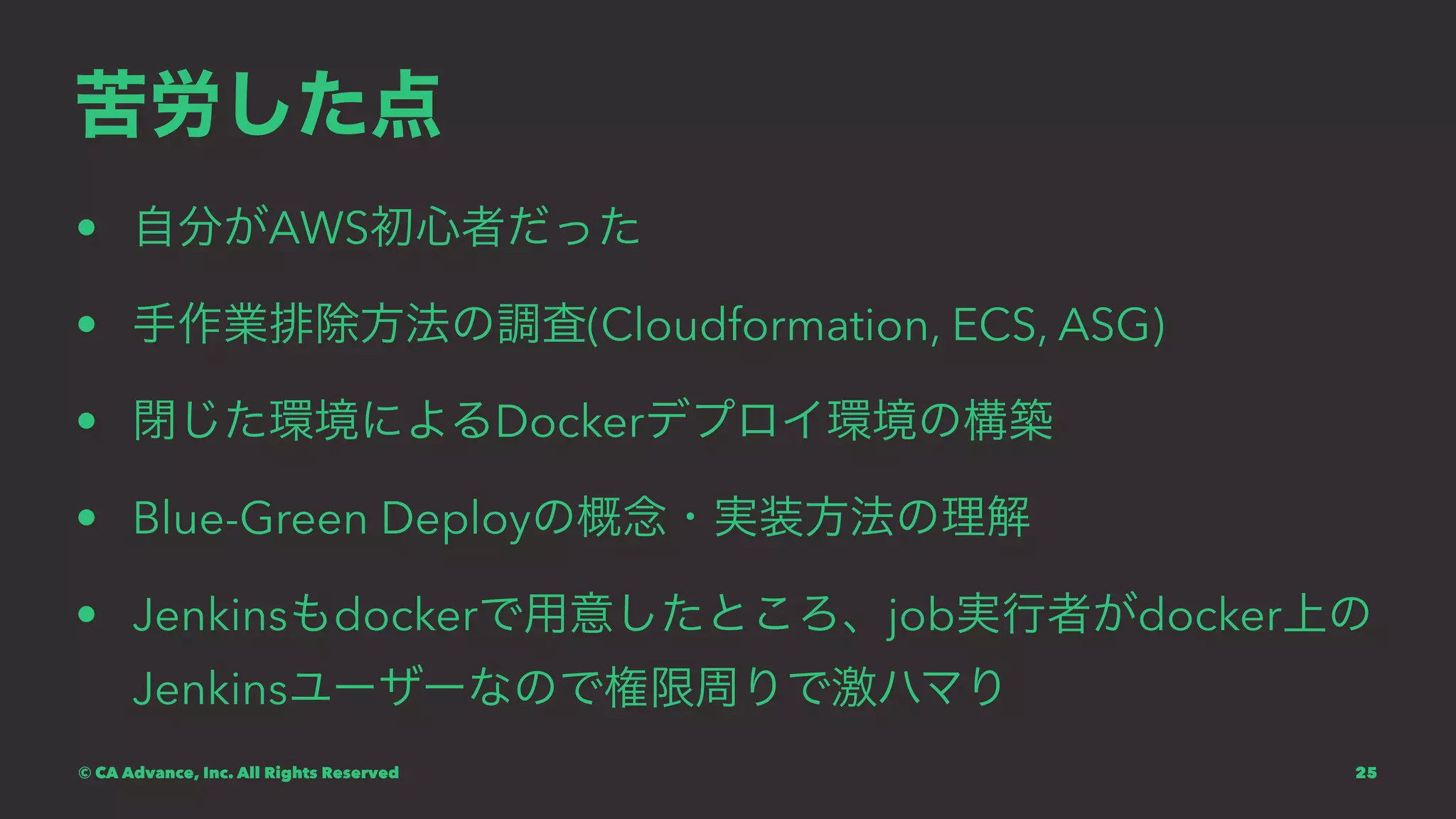 苦労した点
• 自分がAWS初心者だった
• 手作業排除方法の調査(Cloudformation, ECS, ASG)
• 閉じた環境によるDockerデプロイ環境の構築
• Blue-Green Deployの概念・実装方法の理解
• Jenkinsもdockerで用意したところ、job実行者がdocker上の
Jenkinsユーザーなので権限周りで激ハマり
© CA Advance, Inc. All Rights Reserved 25
 