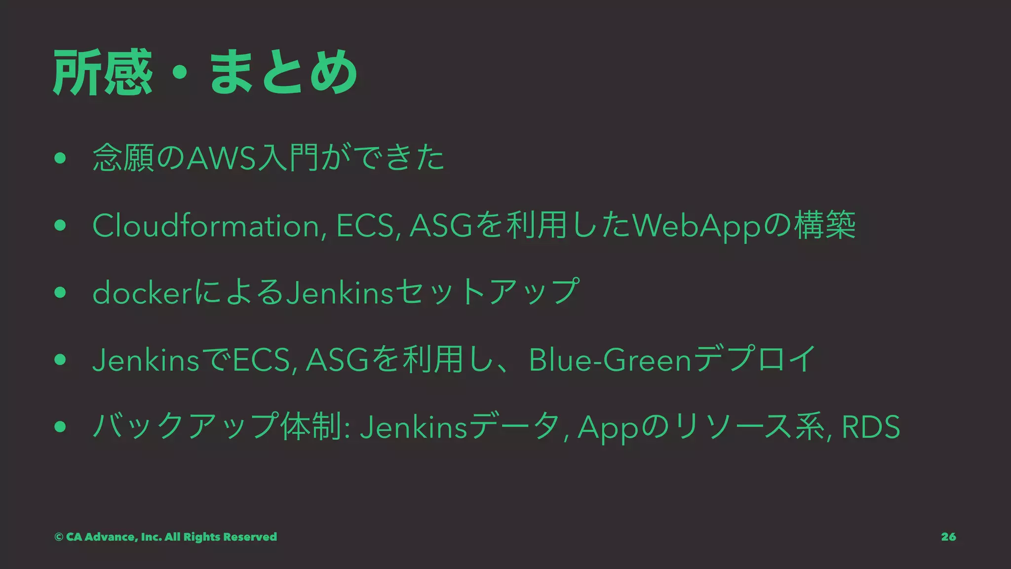 所感・まとめ
• 念願のAWS入門ができた
• Cloudformation, ECS, ASGを利用したWebAppの構築
• dockerによるJenkinsセットアップ
• JenkinsでECS, ASGを利用し、Blue-Greenデプロイ
• バックアップ体制: Jenkinsデータ, Appのリソース系, RDS
© CA Advance, Inc. All Rights Reserved 26
 