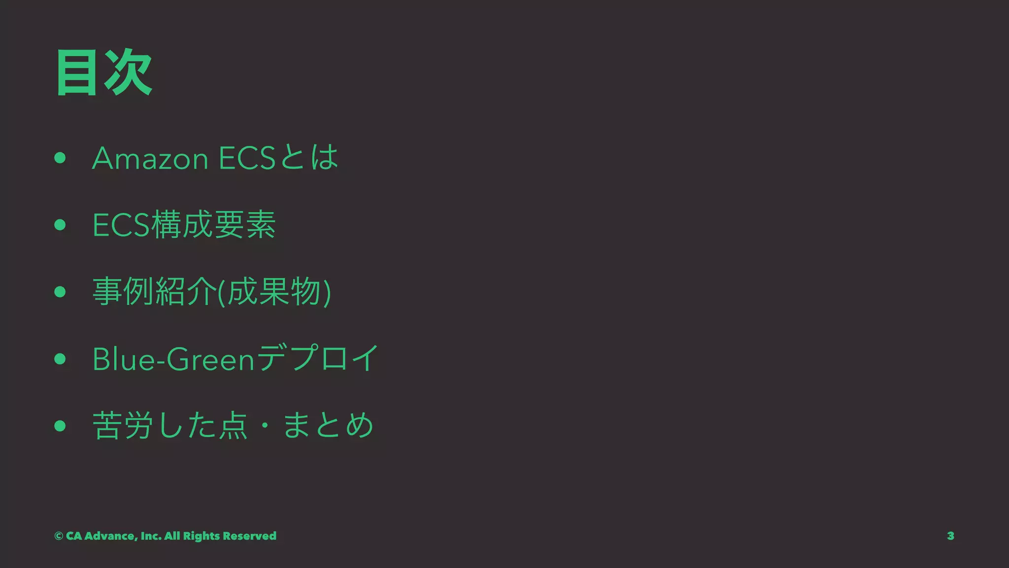 目次
• Amazon ECSとは
• ECS構成要素
• 事例紹介(成果物)
• Blue-Greenデプロイ
• 苦労した点・まとめ
© CA Advance, Inc. All Rights Reserved 3
 