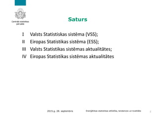 Saturs
I Valsts Statistiskas sistēma (VSS);
II Eiropas Statistikas sistēma (ESS);
III Valsts Statistikas sistēmas aktualitātes;
IV Eiropas Statistikas sistēmas aktualitātes
2015.g. 28. septembris Enerģētikas statistikas attīstība, tendences un kvalitāte 2
 
