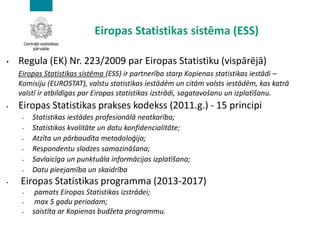 Eiropas Statistikas sistēma (ESS)
• Regula (EK) Nr. 223/2009 par Eiropas Statistiku (vispārējā)
Eiropas Statistikas sistēma (ESS) ir partnerība starp Kopienas statistikas iestādi –
Komisiju (EUROSTAT), valstu statistikas iestādēm un citām valsts iestādēm, kas katrā
valstī ir atbildīgas par Eiropas statistikas izstrādi, sagatavošanu un izplatīšanu.
• Eiropas Statistikas prakses kodekss (2011.g.) - 15 principi
• Statistikas iestādes profesionālā neatkarība;
• Statistikas kvalitāte un datu konfidencialitāte;
• Atzīta un pārbaudīta metodoloģija;
• Respondentu slodzes samazināšana;
• Savlaicīga un punktuāla informācijas izplatīšana;
• Datu pieejamība un skaidrība
• Eiropas Statistikas programma (2013-2017)
• pamats Eiropas Statistikas izstrādei;
• max 5 gadu periodam;
• saistīta ar Kopienas budžeta programmu.
 