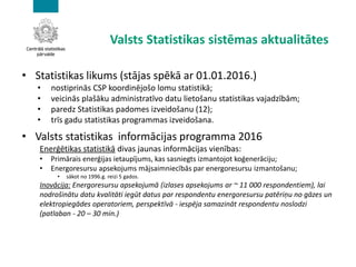 Valsts Statistikas sistēmas aktualitātes
• Statistikas likums (stājas spēkā ar 01.01.2016.)
• nostiprinās CSP koordinējošo lomu statistikā;
• veicinās plašāku administratīvo datu lietošanu statistikas vajadzībām;
• paredz Statistikas padomes izveidošanu (12);
• trīs gadu statistikas programmas izveidošana.
• Valsts statistikas informācijas programma 2016
Enerģētikas statistikā divas jaunas informācijas vienības:
• Primārais enerģijas ietaupījums, kas sasniegts izmantojot koģenerāciju;
• Energoresursu apsekojums mājsaimniecībās par energoresursu izmantošanu;
• sākot no 1996.g. reizi 5 gados.
Inovācija: Energoresursu apsekojumā (izlases apsekojums ar ~ 11 000 respondentiem), lai
nodrošinātu datu kvalitāti iegūt datus par respondentu energoresursu patēriņu no gāzes un
elektropiegādes operatoriem, perspektīvā - iespēja samazināt respondentu noslodzi
(patlaban - 20 – 30 min.)
 