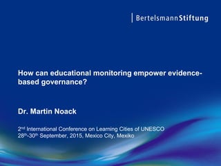 How can educational monitoring empower evidence-
based governance?
Dr. Martin Noack
2nd International Conference on Learning Cities of UNESCO
28th-30th September, 2015, Mexico City, Mexiko
 