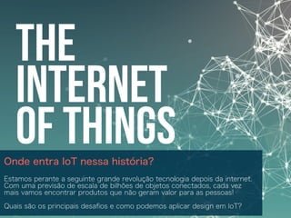 Onde entra IoT nessa história?
Estamos perante a seguinte grande revolução tecnologia depois da internet.
Com uma previsão de escala de bilhões de objetos conectados, cada vez
mais vamos encontrar produtos que não geram valor para as pessoas!
Quais são os principais desaﬁos e como podemos aplicar design em IoT?
 