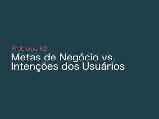 Problema #2
Metas de Negócio vs.
Intenções dos Usuários
 