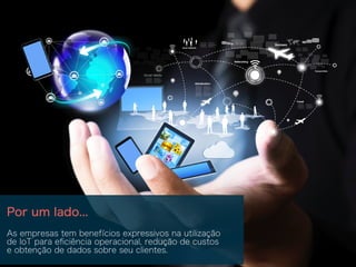 Por um lado...
As empresas tem benefícios expressivos na utilização
de IoT para eﬁciência operacional, redução de custos
e obtenção de dados sobre seu clientes.
 