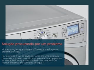 Solução procurando por um problema
Muitas soluções que utilizam IoT investem esforços no
problema errado.
Por exemplo: E se, ao invés de focar em uma lavadora
que envia um tweet quando a roupa esta lista, pensamos
en novos tecidos que não precisam ser lavados? Ou
melhor eﬁciência no consumo de agua?
 