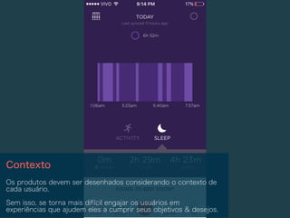 Contexto
Os produtos devem ser desenhados considerando o contexto de
cada usuário.
Sem isso, se torna mais difícil engajar os usuários em
experiências que ajudem eles a cumprir seus objetivos & desejos.
 
