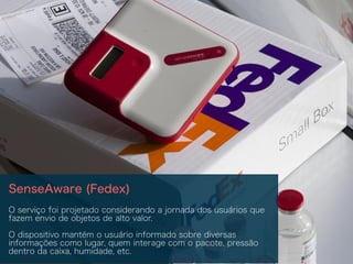 SenseAware (Fedex)
O serviço foi projetado considerando a jornada dos usuários que
fazem envio de objetos de alto valor.
O dispositivo mantém o usuário informado sobre diversas
informações como lugar, quem interage com o pacote, pressão
dentro da caixa, humidade, etc.
 