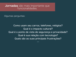 Jornadas são mais importante que
funcionalidades.
Algumas perguntas:
Como usam seu carros, telefones, relógios?
Qual é o impacto cultural?
Qual é o ponto de vista de segurança e privacidade?
Qual é sua relação com tecnologia?
Quais são as suas principais frustrações?
…
 
