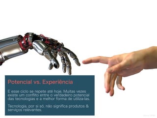 Source: NTNU
Potencial vs. Experiência
E esse ciclo se repete até hoje. Muitas vezes
existe um conﬂito entre o verdadeiro potencial
das tecnologias e a melhor forma de utiliza-las.
Tecnologia, por si só, não signiﬁca produtos &
serviços relevantes.
 