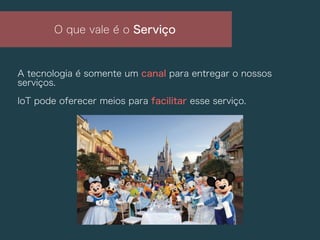 A tecnologia é somente um canal para entregar o nossos
serviços.
IoT pode oferecer meios para facilitar esse serviço.
O que vale é o Serviço
 