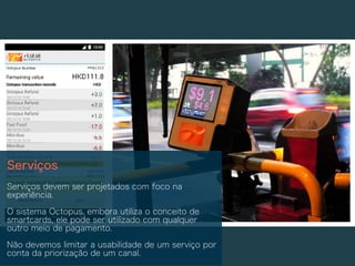 Serviços
Serviços devem ser projetados com foco na
experiência.
O sistema Octopus, embora utiliza o conceito de
smartcards, ele pode ser utilizado com qualquer
outro meio de pagamento.
Não devemos limitar a usabilidade de um serviço por
conta da priorização de um canal.
 