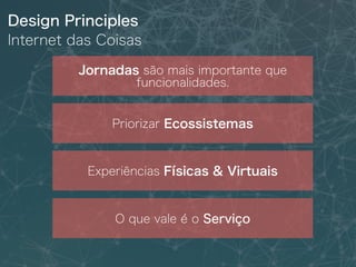 Design Principles
Internet das Coisas
Jornadas são mais importante que
funcionalidades.
Priorizar Ecossistemas
Experiências Físicas & Virtuais
O que vale é o Serviço
 